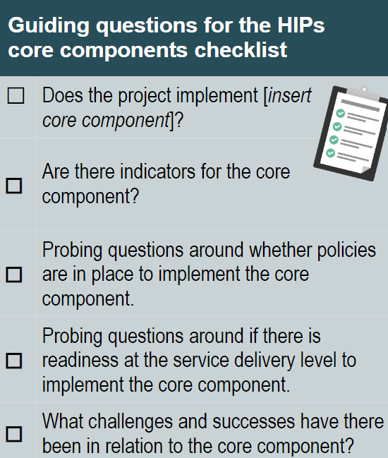 Guiding questions for the HIPs core components checklist"
-Does the project implement [insert core component]?
-Are there indicators for the core component?
-Probing questions around whether policies are in place to implement core component.
-Probing questions around if there is a readiness at the service delivery level to implement the core component.
-What challenges and successes have there been in relation to the core component?